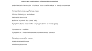 Associated with hemoptysis, dysphagia, odynophagia, otalgia, or airway compromise
Concomitant discovery of a neck mass
History of tobacco or alcohol use
Neurologic symptoms
Possible aspiration of a foreign body
Symptoms do not resolve after surgery (intubation or neck surgery)
Symptoms in a neonate
Symptoms in a person with an immunocompromising condition
Symptoms occur after trauma
Unexplained weight loss
Worsening symptoms
Clues That May Suggest a Serious Underlying Cause of Hoarseness
 