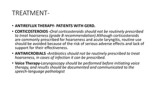 TREATMENT-
• ANTIREFLUX THERAPY- PATIENTS WITH GERD.
• CORTICOSTEROIDS -Oral corticosteroids should not be routinely prescribed
to treat hoarseness (grade B recommendation).Although corticosteroids
are commonly prescribed for hoarseness and acute laryngitis, routine use
should be avoided because of the risk of serious adverse effects and lack of
support for their effectiveness.
• ANTIMICROBIALS -Antibiotics should not be routinely prescribed to treat
hoarseness, in cases of infection it can be prescribed.
• Voice Therapy-Laryngoscopy should be performed before initiating voice
therapy, and results should be documented and communicated to the
speech-language pathologist
 