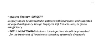 ..
• Invasive Therapy--SURGERY
Surgery should be advocated in patients with hoarseness and suspected
laryngeal malignancy, benign laryngeal soft tissue lesions, or glottic
insufficiency
• BOTULINUM TOXIN-Botulinum toxin injections should be prescribed
for the treatment of hoarseness caused by spasmodic dysphonia
 