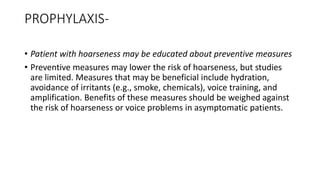 PROPHYLAXIS-
• Patient with hoarseness may be educated about preventive measures
• Preventive measures may lower the risk of hoarseness, but studies
are limited. Measures that may be beneficial include hydration,
avoidance of irritants (e.g., smoke, chemicals), voice training, and
amplification. Benefits of these measures should be weighed against
the risk of hoarseness or voice problems in asymptomatic patients.
 