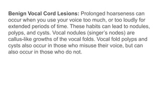 Benign Vocal Cord Lesions: Prolonged hoarseness can
occur when you use your voice too much, or too loudly for
extended periods of time. These habits can lead to nodules,
polyps, and cysts. Vocal nodules (singer’s nodes) are
callus-like growths of the vocal folds. Vocal fold polyps and
cysts also occur in those who misuse their voice, but can
also occur in those who do not.
 