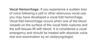 Vocal Hemorrhage: If you experience a sudden loss
of voice following a yell or other strenuous vocal use,
you may have developed a vocal fold hemorrhage.
Vocal fold hemorrhage occurs when one of the blood
vessels on the surface of the vocal folds ruptures and
the soft tissues fill with blood. It is considered a vocal
emergency and should be treated with absolute voice
rest and examination by an otolaryngologist.
 