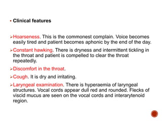  Clinical features
Hoarseness. This is the commonest complain. Voice becomes
easily tired and patient becomes aphonic by the end of the day.
Constant hawking. There is dryness and intermittent tickling in
the throat and patient is compelled to clear the throat
repeatedly.
Discomfort in the throat.
Cough. It is dry and irritating.
Laryngeal examination. There is hyperaemia of laryngeal
structures. Vocal cords appear dull red and rounded. Flecks of
viscid mucus are seen on the vocal cords and interarytenoid
region.
 