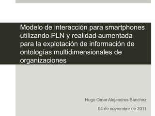 Modelo de interacción para smartphones
utilizando PLN y realidad aumentada
para la explotación de información de
ontologías multidimensionales de
organizaciones




                   Hugo Omar Alejandres Sánchez

                        04 de noviembre de 2011
 
