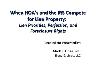 When HOA's and the IRS Compete for Lien Property:    Lien Priorities, Perfection, and Foreclosure Rights   Prepared and Presented by:   Mark E. Lines, Esq. Shaw & Lines, LLC 