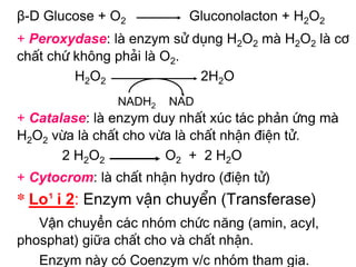 β-D Glucose + O2           Gluconolacton + H2O2
+ Peroxydase: lµ enzym sö dông H2O2 mµ H2O2 lµ c¬
chÊt chø kh«ng ph¶i lµ O2.
         H2O2              2H2O
               NADH2    NAD
+ Catalase: lµ enzym duy nhÊt xóc t¸c phản øng mµ
H2O2 võa lµ chÊt cho võa lµ chÊt nhËn ®iÖn tö.
       2 H2O2          O2 + 2 H2O
+ Cytocrom: lµ chÊt nhËn hydro (®iÖn tö)
* Lo¹i 2: Enzym vËn chuyÓn (Transferase)
   Vận chuyển c¸c nhãm chøc năng (amin, acyl,
phosphat) giữa chÊt cho vµ chÊt nhËn.
   Enzym nµy cã Coenzym v/c nhãm tham gia.
 