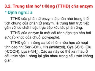 3.2. Trung t©m ho¹t ®éng (TTHĐ) cña enzym
* Định nghĩa :
    TTHĐ cña ph©n tö enzym lµ phÇn nhá trong thÓ
tÝch chung cña ph©n tö enzym, lµ trung t©m trùc tiÕp
g¾n víi c¬ chÊt hoÆc trùc tiÕp xóc t¸c phản øng.
    TTHĐ cña enzym lµ mét c¸i r·nh ®îc t¹o nªn bëi
sù gÊp khóc cña chuçi polypeptid.
    TTHĐ gåm những aa cã nhãm hãa häc cã ho¹t
tÝnh cao nh: Ser (-OH), His (imidazol), Cys (-SH), Glu
(-COOH), Lys (-NH2). C¸c aa nµy cã thÓ xa nhau ë
cÊu tróc bËc 1 nhng l¹i gÇn nhau trong cÊu tróc kh«ng
gian.
 