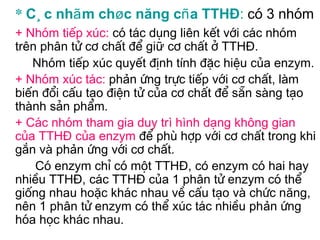 * C¸c nhãm chøc năng cña TTHĐ: cã 3 nhãm
+ Nhãm tiÕp xóc: cã t¸c dông liên kÕt víi c¸c nhãm
trªn ph©n tö c¬ chÊt ®Ó giữ c¬ chÊt ë TTHĐ.
   Nhãm tiÕp xóc quyÕt ®Þnh tÝnh ®Æc hiÖu cña enzym.
+ Nhãm xóc t¸c: phản øng trùc tiÕp víi c¬ chÊt, lµm
biÕn ®æi cÊu t¹o ®iÖn tö cña c¬ chÊt ®Ó s½n sµng t¹o
thµnh s¶n phÈm.
+ C¸c nhãm tham gia duy trì hình d¹ng kh«ng gian
cña TTHĐ cña enzym ®Ó phï hîp víi c¬ chÊt trong khi
g¾n vµ phản øng víi c¬ chÊt.
    Cã enzym chØ cã mét TTHĐ, có enzym cã hai hay
nhiÒu TTHĐ, c¸c TTHĐ cña 1 ph©n tö enzym cã thÓ
gièng nhau hoặc kh¸c nhau vÒ cÊu t¹o vµ chøc năng,
nªn 1 ph©n tö enzym cã thÓ xóc t¸c nhiÒu phản øng
hãa häc kh¸c nhau.
 