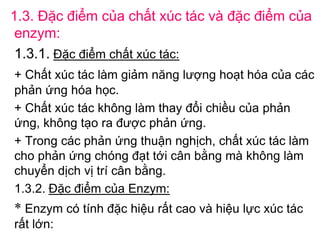 1.3. Đặc điểm của chất xúc tác và đặc điểm của
 enzym:
 1.3.1. Đặc điểm chất xúc tác:
+ Chất xúc tác làm giảm năng lượng hoạt hóa của các
phản ứng hóa học.
+ Chất xúc tác không làm thay đổi chiều của phản
ứng, không tạo ra được phản ứng.
+ Trong các phản ứng thuận nghịch, chất xúc tác làm
cho phản ứng chóng đạt tới cân bằng mà không làm
chuyển dịch vị trí cân bằng.
1.3.2. Đặc điểm của Enzym:
* Enzym có tính đặc hiệu rất cao và hiệu lực xúc tác
rất lớn:
 