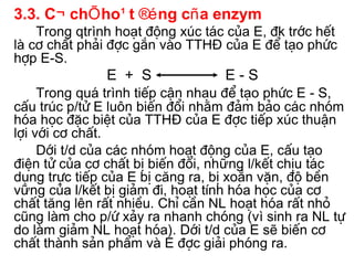 3.3. C¬ chÕ ho¹t ®éng cña enzym
    Trong qtrình ho¹t ®éng xóc t¸c cña E, ®k tríc hÕt
lµ c¬ chÊt ph¶i ®îc g¾n vµo TTHĐ cña E ®Ó t¹o phøc
hîp E-S.
               E + S              E-S
     Trong qu¸ trình tiÕp cËn nhau ®Ó t¹o phøc E - S,
cÊu tróc p/tö E lu«n biÕn ®æi nh»m ®¶m b¶o c¸c nhãm
hãa häc ®Æc biÖt cña TTHĐ cña E ®îc tiÕp xóc thuËn
lîi víi c¬ chÊt.
     Díi t/d cña các nhãm ho¹t ®éng cña E, cÊu t¹o
®iÖn tö cña c¬ chÊt bÞ biÕn ®æi, những l/kÕt chÞu t¸c
dông trùc tiÕp cña E bÞ căng ra, bÞ xo¾n vÆn, ®é bÒn
vững cña l/kÕt bÞ gi¶m ®i, ho¹t tÝnh hãa häc cña c¬
chÊt tăng lªn rÊt nhiÒu. ChØ cÇn NL ho¹t hãa rÊt nhá
còng lµm cho p/ø x¶y ra nhanh chãng (vì sinh ra NL tù
do lµm gi¶m NL ho¹t hãa). Díi t/d cña E sÏ biÕn c¬
chÊt thµnh s¶n phÈm vµ E ®îc gi¶i phãng ra.
 