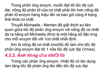 Trong ph¶n øng enzym, muèn ®¹t tíi tèc ®é cùc
®¹i, nång ®é ph©n tö cña c¬ chÊt ph¶i lín h¬n nång ®é
ph©n tö enzym hµng triÖu lÇn vµ bao giê còng ë tr¹ng
th¸i thõa c¬ chÊt.
    ThuyÕt Michaelis - Menten ®· gi¶i thÝch sù liªn
quan giữa tèc ®é ph¶n øng enzym víi nång ®é c¬ chÊt
®a ra h»ng sè Michaelis (Km) lµ mét h»ng sè ®Æc trng
cho mçi enzym ®èi víi 1c¬ chÊt nhÊt ®Þnh.
    Km lµ nång ®é c¬ chÊt (mol/lÝt) ®ñ lµm cho tèc ®é
ph¶n øng enzym ®¹t tíi 1 nöa tèc ®é cùc ®¹i (Vmax).
4.2.2. Ảnh hëng cña nhiÖt ®é
   Trong c¸c phản øng enzym, nhiÖt ®é cã tác dông
lµm tăng tèc ®é phản øng lªn ®Õn tèc ®é cùc ®¹i.
 