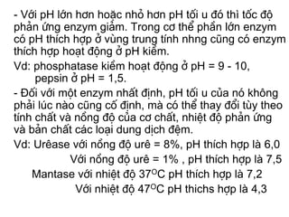 - Víi pH lín h¬n hoÆc nhá h¬n pH tèi u ®ã thì tèc ®é
ph¶n øng enzym gi¶m. Trong c¬ thÓ phÇn lín enzym
cã pH thÝch hîp ë vïng trung tÝnh nhng còng cã enzym
thÝch hîp ho¹t ®éng ë pH kiÒm.
Vd: phosphatase kiÒm ho¹t ®éng ë pH = 9 - 10,
     pepsin ë pH = 1,5.
- Đèi víi mét enzym nhÊt ®Þnh, pH tèi u cña nã kh«ng
ph¶i lóc nµo còng cè ®Þnh, mµ cã thÓ thay ®æi tïy theo
tÝnh chÊt vµ nång ®é cña c¬ chÊt, nhiÖt ®é ph¶n øng
vµ b¶n chÊt c¸c lo¹i dung dÞch ®Öm.
Vd: Urªase víi nång ®é urª = 8%, pH thÝch hîp lµ 6,0
            Víi nång ®é urª = 1% , pH thÝch hîp lµ 7,5
    Mantase víi nhiÖt ®é 37OC pH thÝch hîp lµ 7,2
             Víi nhiÖt ®é 47OC pH thichs hîp lµ 4,3
 