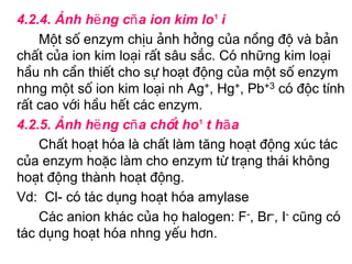 4.2.4. ¶nh hëng cña ion kim lo¹i
    Mét sè enzym chÞu ¶nh hëng cña nång ®é vµ b¶n
chÊt cña ion kim lo¹i rÊt s©u s¾c. Cã những kim lo¹i
hÇu nh cÇn thiÕt cho sù ho¹t ®éng cña mét sè enzym
nhng mét sè ion kim lo¹i nh Ag+, Hg+, Pb+3 cã ®éc tÝnh
rÊt cao víi hÇu hÕt c¸c enzym.
4.2.5. ¶nh hëng cña chÊt ho¹t hãa
    ChÊt ho¹t hãa lµ chÊt lµm tăng ho¹t ®éng xóc t¸c
cña enzym hoÆc lµm cho enzym tõ tr¹ng th¸i kh«ng
ho¹t ®éng thµnh ho¹t ®éng.
Vd: Cl- cã t¸c dông ho¹t hãa amylase
    C¸c anion kh¸c cña hä halogen: F-, Br-, I- còng cã
t¸c dông ho¹t hãa nhng yÕu h¬n.
 