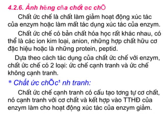 4.2.6. ¶nh hëng cña chÊt øc chÕ
    ChÊt øc chÕ lµ chÊt lµm gi¶m ho¹t ®éng xóc t¸c
cña enzym hoÆc lµm mÊt t¸c dông xóc t¸c cña enzym.
    ChÊt øc chÕ cã b¶n chÊt hãa häc rÊt kh¸c nhau, cã
thÓ lµ c¸c ion kim lo¹i, anion, những hîp chÊt hữu c¬
®Æc hiÖu hoÆc lµ những protein, peptid.
  Dùa theo c¸ch t¸c dông cña chÊt øc chÕ víi enzym,
chÊt øc chÕ cã 2 lo¹i: øc chÕ c¹nh tranh vµ øc chÕ
kh«ng c¹nh tranh.
* Chất ức chÕ c¹nh tranh:
   ChÊt øc chÕ c¹nh tranh cã cÊu t¹o t¬ng tù c¬ chÊt,
nã c¹nh tranh víi c¬ chÊt vµ kÕt hîp vµo TTHĐ cña
enzym lµm cho ho¹t ®éng xóc t¸c cña enzym gi¶m.
 