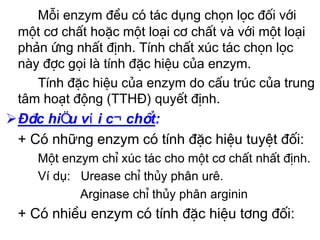 Mçi enzym ®Òu cã tác dụng chän läc ®èi víi
 mét c¬ chÊt hoÆc mét lo¹i c¬ chÊt vµ víi mét lo¹i
 phản øng nhÊt ®Þnh. TÝnh chÊt xóc t¸c chän läc
 nµy ®îc gäi lµ tÝnh ®Æc hiÖu cña enzym.
    TÝnh ®Æc hiÖu cña enzym do cÊu tróc cña trung
 t©m ho¹t ®éng (TTHĐ) quyÕt ®Þnh.
ĐÆc hiÖu víi c¬ chÊt:
 + Cã những enzym cã tÝnh ®Æc hiÖu tuyÖt ®èi:
    Mét enzym chØ xóc t¸c cho mét c¬ chÊt nhÊt ®Þnh.
    Ví dụ: Urease chØ thñy ph©n urª.
           Arginase chØ thñy ph©n arginin
 + Cã nhiÒu enzym cã tÝnh ®Æc hiÖu t¬ng ®èi:
 