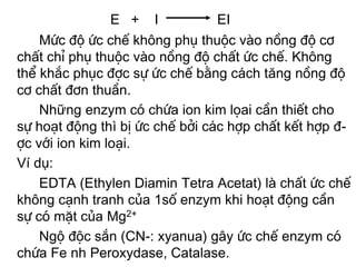 E + I            EI
    Møc ®é øc chÕ kh«ng phô thuéc vµo nång ®é c¬
chÊt chØ phô thuéc vµo nång ®é chÊt øc chÕ. Kh«ng
thÓ kh¾c phôc ®îc sù øc chÕ b»ng c¸ch tăng nång ®é
c¬ chÊt ®¬n thuÇn.
    Những enzym cã chøa ion kim läai cÇn thiÕt cho
sù ho¹t ®éng thì bÞ øc chÕ bëi c¸c hîp chÊt kÕt hîp ®-
îc víi ion kim lo¹i.
Ví dụ:
    EDTA (Ethylen Diamin Tetra Acetat) lµ chÊt øc chÕ
kh«ng c¹nh tranh cña 1sè enzym khi ho¹t ®éng cÇn
sù cã mÆt cña Mg2+
    Ngé ®éc s¾n (CN-: xyanua) g©y øc chÕ enzym cã
chøa Fe nh Peroxydase, Catalase.
 