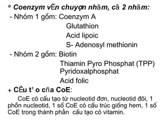 * Coenzym vËn chuyÓn nhãm, cã 2 nhãm:
 - Nhãm 1 gåm: Coenzym A
                 Glutathion
                 Acid lipoic
                 S- Adenosyl methionin
 - Nhãm 2 gåm: Biotin
               Thiamin Pyro Phosphat (TPP)
               Pyridoxalphosphat
               Acid folic
+ CÊu t¹o cña CoE:
   CoE cã cÊu tạo từ nucleotid ®¬n, nucleotid ®«i, 1
phần nucleotid, 1 sè CoE cã cÊu tróc gièng hem, 1 sè
CoE trong thành phần cÊu t¹o cã vitamin.
 