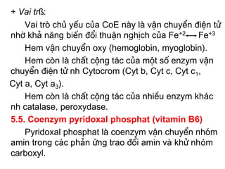 + Vai trß:
    Vai trß chñ yÕu cña CoE nµy lµ vËn chuyÓn ®iÖn tö
nhê kh¶ năng biÕn ®æi thuËn nghÞch cña Fe+2 Fe+3
    Hem vËn chuyÓn oxy (hemoglobin, myoglobin).
    Hem cßn lµ chÊt céng t¸c cña mét sè enzym vËn
chuyÓn ®iÖn tö nh Cytocrom (Cyt b, Cyt c, Cyt c1,
Cyt a, Cyt a3).
    Hem cßn lµ chÊt céng t¸c cña nhiÒu enzym kh¸c
nh catalase, peroxydase.
5.5. Coenzym pyridoxal phosphat (vitamin B6)
    Pyridoxal phosphat lµ coenzym vËn chuyÓn nhãm
amin trong c¸c ph¶n øng trao ®æi amin vµ khö nhóm
carboxyl.
 