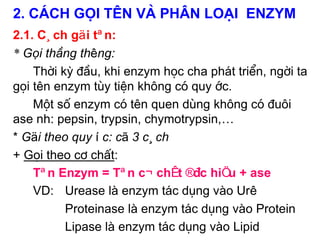 2. C¸ch gäi tªn vµ ph©n lo¹i Enzym
2.1. C¸ch gäi tªn:
* Gọi th«ng thêng:
    Thêi kú ®Çu, khi enzym häc cha ph¸t triÓn, ngêi ta
gäi tªn enzym tïy tiÖn kh«ng cã quy íc.
    Mét sè enzym cã tªn quen dïng kh«ng cã ®u«i
ase nh: pepsin, trypsin, chymotrypsin,…
* Gäi theo quy íc: cã 3 c¸ch
+ Gäi theo c¬ chÊt:
    Tªn Enzym = Tªn c¬ chÊt ®Æc hiÖu + ase
    VD: Urease lµ enzym t¸c dông vµo Urê
          Proteinase lµ enzym t¸c dông vµo Protein
          Lipase lµ enzym t¸c dông vµo Lipid
 