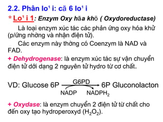 2.2. Ph©n lo¹i: cã 6 lo¹i
* Lo¹i 1: Enzym Oxy hãa khö ( Oxydoreductase)
    Lµ lo¹i enzym xóc t¸c c¸c phản øng oxy hãa khö
(p/øng nhêng vµ nhËn ®iÖn tö).
    C¸c enzym nµy thêng cã Coenzym lµ NAD vµ
FAD.
+ Dehydrogenase: lµ enzym xóc t¸c sù vËn chuyÓn
®iÖn tö díi d¹ng 2 nguyªn tö hydro tõ c¬ chÊt.

                      G6PD
VD: Glucose 6P                 6P Gluconolacton
                 NADP     NADPH2
+ Oxydase: lµ enzym chuyÓn 2 ®iÖn tö tõ chÊt cho
®Õn oxy t¹o hydroperoxyd (H2O2).
 