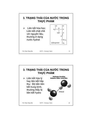 3. TRẠNG THÁI CỦA NƯỚC TRONG 
THỰC PHẨM 
 Liên kết hóa học: 
Liên kết chặt chẽ 
với nguyên liệu, 
thường ở dạng 
nước hydrat 
ThS. Phạm Hồng Hiếu HSTP1 – Chương 2: Nước 19 
3. TRẠNG THÁI CỦA NƯỚC TRONG 
THỰC PHẨM 
 Liên kết hóa lý 
hay liên kết hấp 
thụ: Độ bền liên 
kết trung bình, 
thường thấy là 
liên kết hydro 
ThS. Phạm Hồng Hiếu HSTP1 – Chương 2: Nước 20 
 