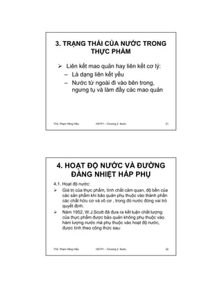 3. TRẠNG THÁI CỦA NƯỚC TRONG 
THỰC PHẨM 
 Liên kết mao quản hay liên kết cơ lý: 
– Là dạng liên kết yếu 
– Nước từ ngoài đi vào bên trong, 
ngưng tụ và làm đầy các mao quản 
ThS. Phạm Hồng Hiếu HSTP1 – Chương 2: Nước 21 
4. HOẠT ĐỘ NƯỚC VÀ ĐƯỜNG 
ĐẲNG NHIỆT HẤP PHỤ 
4.1. Hoạt độ nước: 
 Giá trị của thực phẩm, tính chất cảm quan, độ bền của 
các sản phẩm khi bảo quản phụ thuộc vào thành phần 
các chất hữu cơ và vô cơ , trong đó nước đóng vai trò 
quyết định. 
 Năm 1952, W.J.Scott đã đưa ra kết luận chất lượng 
của thực phẩm được bảo quản không phụ thuộc vào 
hàm lượng nước mà phụ thuộc vào hoạt độ nước, 
được tính theo công thức sau: 
a  P 
w P 
0 
ThS. Phạm Hồng Hiếu HSTP1 – Chương 2: Nước 22 
 
