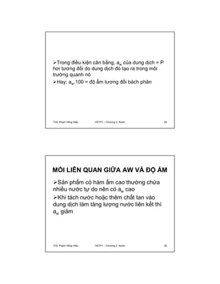 Trong điều kiện cân bằng, aw của dung dịch = P 
hơi tương đối do dung dịch đó tạo ra trong môi 
trường quanh nó 
Hay: aw.100 = độ ẩm tương đối bách phân 
ThS. Phạm Hồng Hiếu HSTP1 – Chương 2: Nước 25 
MỐI LIÊN QUAN GIỮA AW VÀ ĐỘ ẨM 
Sản phẩm có hàm ẩm cao thường chứa 
nhiều nước tự do nên có aw cao 
Khi tách nước hoặc thêm chất tan vào 
dung dịch làm tăng lượng nước liên kết thì 
aw giảm 
ThS. Phạm Hồng Hiếu HSTP1 – Chương 2: Nước 26 
 