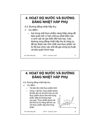 4. HOẠT ĐỘ NƯỚC VÀ ĐƯỜNG 
ĐẲNG NHIỆT HẤP PHỤ 
4.2. Đường đẳng nhiệt hấp thụ: 
 Ưu điểm: 
– Aw trong một thực phẩm càng thấp càng dễ 
bảo quản bởi vì hạn chế sự phát triển của 
vi sinh vật và các biến đổi hoá học. Các 
đường cong đẳng nhiệt hấp thụ là công cụ 
để dự đoán các tính chất của thực phẩm và 
từ đó lựa chọn các chế độ gia công kỹ thuật 
và bảo quản thích hợp 
ThS. Phạm Hồng Hiếu HSTP1 – Chương 2: Nước 31 
4. HOẠT ĐỘ NƯỚC VÀ ĐƯỜNG 
ĐẲNG NHIỆT HẤP PHỤ 
4.2. Đường đẳng nhiệt hấp thụ: 
 Ưu điểm: 
– Tái làm ẩm một thực phẩm khô: 
– Cùng 1 độ ẩm, thực phẩm được 
tái làm ẩm có Aw lớn hơn so với 
thực phẩm được làm khô từng 
phần. Đây là trường hợp 
rau,quả. Thực phẩm được tái 
làm ẩm bị hư hỏng dễ hơn so 
với thực phẩm sấy khô từng 
phần. 
ThS. Phạm Hồng Hiếu HSTP1 – Chương 2: Nước 32 
 