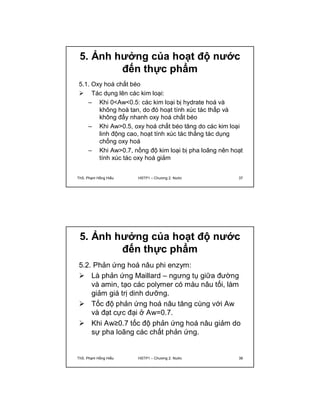 5. Ảnh hưởng của hoạt độ nước 
đến thực phẩm 
5.1. Oxy hoá chất béo 
 Tác dụng lên các kim loại: 
– Khi 0<Aw<0.5: các kim loại bị hydrate hoá và 
không hoà tan, do đó hoạt tính xúc tác thấp và 
không đẩy nhanh oxy hoá chất béo 
– Khi Aw>0.5, oxy hoá chất béo tăng do các kim loại 
linh động cao, hoạt tính xúc tác thắng tác dụng 
chống oxy hoá 
– Khi Aw>0.7, nồng độ kim loại bị pha loãng nên hoạt 
tính xúc tác oxy hoá giảm 
ThS. Phạm Hồng Hiếu HSTP1 – Chương 2: Nước 37 
5. Ảnh hưởng của hoạt độ nước 
đến thực phẩm 
5.2. Phản ứng hoá nâu phi enzym: 
 Là phản ứng Maillard – ngưng tụ giữa đường 
và amin, tạo các polymer có màu nâu tối, làm 
giảm giá trị dinh dưỡng. 
 Tốc độ phản ứng hoá nâu tăng cùng với Aw 
và đạt cực đại ở Aw=0.7. 
 Khi Aw≥0.7 tốc độ phản ứng hoá nâu giảm do 
sự pha loãng các chất phản ứng. 
ThS. Phạm Hồng Hiếu HSTP1 – Chương 2: Nước 38 
 