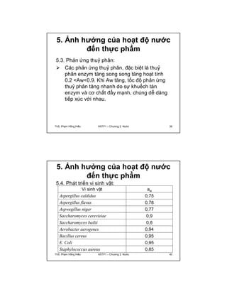 5. Ảnh hưởng của hoạt độ nước 
đến thực phẩm 
5.3. Phản ứng thuỷ phân: 
 Các phản ứng thuỷ phân, đặc biệt là thuỷ 
phân enzym tăng song song tăng hoạt tính 
0.2 <Aw<0.9. Khi Aw tăng, tốc độ phản ứng 
thuỷ phân tăng nhanh do sự khuếch tán 
enzym và cơ chất đẩy mạnh, chúng dễ dàng 
tiếp xúc với nhau. 
ThS. Phạm Hồng Hiếu HSTP1 – Chương 2: Nước 39 
5. Ảnh hưởng của hoạt độ nước 
đến thực phẩm 
Vi sinh vật aw 
5.4. Phát triển vi sinh vật: 
Aspergillus caldidus 0,75 
Aspergillus flavus 0,78 
Aspwegillus niger 0,77 
Saccharomyces cerevisiae 0,9 
Saccharomyces bailii 0,8 
Aerobacter aerogenes 0,94 
Bacillus cereus 0,95 
E. Coli 0,95 
Staphylococcus aureus 0,85 
ThS. Phạm Hồng Hiếu HSTP1 – Chương 2: Nước 40 
 