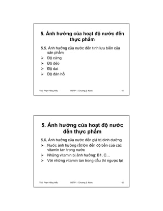 5. Ảnh hưởng của hoạt độ nước đến 
thực phẩm 
5.5. Ảnh hưởng của nước đến tính lưu biến của 
sản phẩm 
 Độ cứng 
 Độ dẻo 
 Độ dai 
 Độ đàn hồi 
ThS. Phạm Hồng Hiếu HSTP1 – Chương 2: Nước 41 
5. Ảnh hưởng của hoạt độ nước 
đến thực phẩm 
5.6. Ảnh hưởng của nước đến giá trị dinh dưỡng 
 Nước ảnh hưởng rất lớn đến độ bền của các 
vitamin tan trong nước 
 Những vitamin bị ảnh hưởng: B1, C… 
 Với những vitamin tan trong dầu thì ngược lại 
ThS. Phạm Hồng Hiếu HSTP1 – Chương 2: Nước 42 
 
