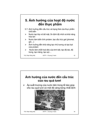 5. Ảnh hưởng của hoạt độ nước 
đến thực phẩm 
5.7. Ảnh hưởng đến cấu trúc và trạng thái của thực phẩm 
chế biến 
 Nước tạo lớp vỏ bề mặt, ổn định độ nhớt và khả năng 
hòa tan 
 Nước làm biến tính protein, tạo cấu trúc gel (phomat, 
giò…) 
 Ảnh hưởng đến khả năng tạo nhũ tương và tạo bọt 
của protein 
 Nước làm chất hoá dẻo của tinh bột, tạo độ dai, độ 
trong, tạo màng, tạo sợi… 
ThS. Phạm Hồng Hiếu HSTP1 – Chương 2: Nước 43 
Ảnh hưởng của nước đến cấu trúc 
của rau quả tươi 
 Áp suất trương của nước bên trong tế bào giúp 
cho rau quả tươi có một độ căng bóng nhất định 
ThS. Phạm Hồng Hiếu HSTP1 – Chương 2: Nước 44 
 