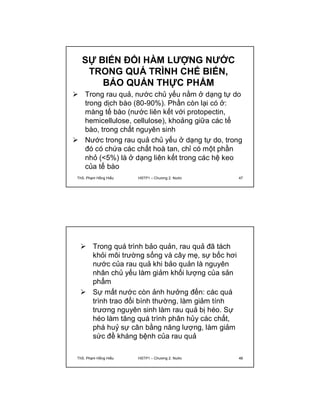 SỰ BIẾN ĐỔI HÀM LƯỢNG NƯỚC 
TRONG QUÁ TRÌNH CHẾ BIẾN, 
BẢO QUẢN THỰC PHẨM 
 Trong rau quả, nước chủ yếu nằm ở dạng tự do 
trong dịch bào (80-90%). Phần còn lại có ở: 
màng tế bào (nước liên kết với protopectin, 
hemicellulose, cellulose), khoảng giữa các tế 
bào, trong chất nguyên sinh 
 Nước trong rau quả chủ yếu ở dạng tự do, trong 
đó có chứa các chất hoà tan, chỉ có một phần 
nhỏ (<5%) là ở dạng liên kết trong các hệ keo 
của tế bào 
ThS. Phạm Hồng Hiếu HSTP1 – Chương 2: Nước 47 
 Trong quá trình bảo quản, rau quả đã tách 
khỏi môi trường sống và cây mẹ, sự bốc hơi 
nước của rau quả khi bảo quản là nguyên 
nhân chủ yếu làm giảm khối lượng của sản 
phẩm 
 Sự mất nước còn ảnh hưởng đến: các quá 
trình trao đổi bình thường, làm giảm tính 
trương nguyên sinh làm rau quả bị héo. Sự 
héo làm tăng quá trình phân hủy các chất, 
phá huỷ sự cân bằng năng lượng, làm giảm 
sức đề kháng bệnh của rau quả 
ThS. Phạm Hồng Hiếu HSTP1 – Chương 2: Nước 48 
 