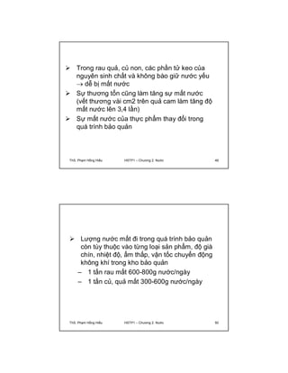  Trong rau quả, củ non, các phần tử keo của 
nguyên sinh chất và không bào giữ nước yếu 
 dễ bị mất nước 
 Sự thương tổn cũng làm tăng sự mất nước 
(vết thương vài cm2 trên quả cam làm tăng độ 
mất nước lên 3,4 lần) 
 Sự mất nước của thực phẩm thay đổi trong 
quá trình bảo quản 
ThS. Phạm Hồng Hiếu HSTP1 – Chương 2: Nước 49 
 Lượng nước mất đi trong quá trình bảo quản 
còn tùy thuộc vào từng loại sản phẩm, độ già 
chín, nhiệt độ, ẩm thấp, vận tốc chuyển động 
không khí trong kho bảo quản 
– 1 tấn rau mất 600-800g nước/ngày 
– 1 tấn củ, quả mất 300-600g nước/ngày 
ThS. Phạm Hồng Hiếu HSTP1 – Chương 2: Nước 50 
 