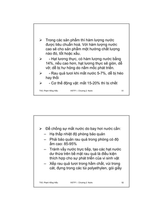  Trong các sản phẩm thì hàm lượng nước 
được tiêu chuẩn hoá. Với hàm lượng nước 
cao sẽ cho sản phẩm một hướng chất lượng 
nào đó, tốt hoặc xấu. 
 - Hạt lương thực, có hàm lượng nước bằng 
14%, nếu cao hơn, hạt lương thực sẽ giòn, dễ 
vỡ; dễ bị hư hỏng do nấm mốc phát triển. 
 - Rau quả tươi khi mất nước 5-7%, dễ bị héo 
hay thối 
 - Cơ thể động vật: mất 15-20% thì bị chết 
ThS. Phạm Hồng Hiếu HSTP1 – Chương 2: Nước 51 
 Để chống sự mất nước do bay hơi nước cần: 
– Hạ thấp nhiệt độ phòng bảo quản 
– Phải bảo quản rau quả trong phòng có độ 
ẩm cao: 85-95% 
– Tránh vẩy nước trực tiếp, tạo các hạt nước 
dư thừa trên bề mặt rau quả là điều kiện 
thích hợp cho sự phát triển của vi sinh vật 
– Xếp rau quả tươi trong hầm chất, vùi trong 
cát, đựng trong các túi polyethylen, gói giấy 
ThS. Phạm Hồng Hiếu HSTP1 – Chương 2: Nước 52 
 