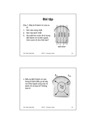 Bài tập 
Câu 1: Đây là ổ bánh mì vừa ra 
lò: 
1. Nơi nào nóng nhất 
2. Nơi nào lạnh nhất 
3. Áp suất hơi nước đi từ trung 
tâm bánh mì ra bên ngoài. 
Còn nước đi như thế nào? 
ThS. Phạm Hồng Hiếu HSTP1 – Chương 2: Nước 53 
 Nếu ta đặt ổ bánh mì vào 
trong tủ lạnh.điều gì sẽ xảy 
ra ở lớp ngoài cùng của vỏ 
bánh mì có bao bì? không 
bao bì 
ThS. Phạm Hồng Hiếu HSTP1 – Chương 2: Nước 54 
 