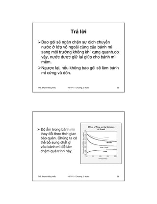 Trả lời 
Bao gói sẽ ngăn chặn sự dịch chuyển 
nước ở lớp vỏ ngoài cùng của bánh mì 
sang môi trường không khí xung quanh.do 
vậy, nước được giữ lại giúp cho bánh mì 
mềm. 
Ngược lại, nếu không bao gói sẽ làm bánh 
mì cứng và dòn. 
ThS. Phạm Hồng Hiếu HSTP1 – Chương 2: Nước 55 
 Độ ẩm trong bánh mì 
thay đổi theo thời gian 
bảo quản. Chúng ta có 
thể bổ sung chất gì 
vào bánh mì để làm 
chậm quá trình này. 
ThS. Phạm Hồng Hiếu HSTP1 – Chương 2: Nước 56 
 