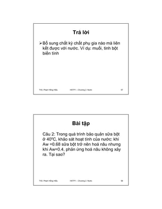 Trả lời 
Bổ sung chất kỳ chất phụ gia nào mà liên 
kết được với nước. Ví dụ: muối, tinh bột 
biến tính 
ThS. Phạm Hồng Hiếu HSTP1 – Chương 2: Nước 57 
Bài tập 
Câu 2: Trong quá trình bảo quản sữa bột 
ở 400C, khảo sát hoạt tính của nước: khi 
Aw =0.68 sữa bột trở nên hoá nâu nhưng 
khi Aw=0.4, phản ứng hoá nâu không xảy 
ra. Tại sao? 
ThS. Phạm Hồng Hiếu HSTP1 – Chương 2: Nước 58 
 