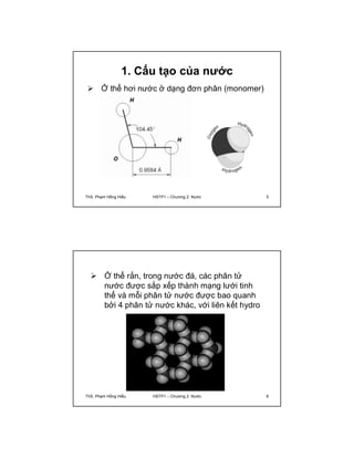 1. Cấu tạo của nước 
 Ở thể hơi nước ở dạng đơn phân (monomer) 
ThS. Phạm Hồng Hiếu HSTP1 – Chương 2: Nước 5 
 Ở thể rắn, trong nước đá, các phân tử 
nước được sắp xếp thành mạng lưới tinh 
thể và mỗi phân tử nước được bao quanh 
bởi 4 phân tử nước khác, với liên kết hydro 
ThS. Phạm Hồng Hiếu HSTP1 – Chương 2: Nước 6 
 