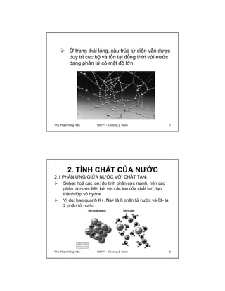  Ở trạng thái lỏng, cấu trúc tứ diện vẫn được 
duy trì cục bộ và tồn tại đồng thời với nước 
dạng phân tử có mật độ lớn 
ThS. Phạm Hồng Hiếu HSTP1 – Chương 2: Nước 7 
2. TÍNH CHẤT CỦA NƯỚC 
2.1 PHẢN ỨNG GIỮA NƯỚC VỚI CHẤT TAN: 
 Solvat hoá các ion: do tính phân cực mạnh, nên các 
phân tử nước liên kết với các ion của chất tan, tạo 
thành lớp vỏ hydrat 
 Ví dụ: bao quanh K+, Na+ là 6 phân tử nước và Cl- là 
2 phân tử nước 
ThS. Phạm Hồng Hiếu HSTP1 – Chương 2: Nước 8 
 