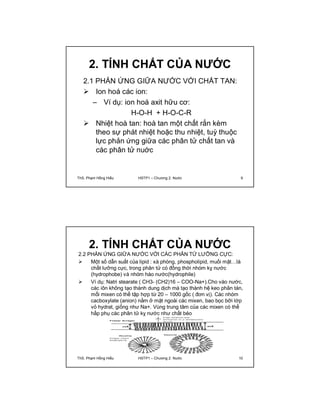 2. TÍNH CHẤT CỦA NƯỚC 
2.1 PHẢN ỨNG GIỮA NƯỚC VỚI CHẤT TAN: 
 Ion hoá các ion: 
– Ví dụ: ion hoá axit hữu cơ: 
H-O-H + H-O-C-R 
 Nhiệt hoà tan: hoà tan một chất rắn kèm 
theo sự phát nhiệt hoặc thu nhiệt, tuỳ thuộc 
lực phản ứng giữa các phân tử chất tan và 
các phân tử nuớc 
ThS. Phạm Hồng Hiếu HSTP1 – Chương 2: Nước 9 
2. TÍNH CHẤT CỦA NƯỚC 
2.2 PHẢN ỨNG GIỮA NƯỚC VỚI CÁC PHÂN TỬ LƯỠNG CỰC: 
 Một số dẫn suất của lipid : xà phòng, phospholipid, muối mật…là 
chất lưỡng cực, trong phân tử có đồng thời nhóm kỵ nước 
(hydrophobe) và nhóm háo nước(hydrophile) 
 Ví dụ: Natri stearate ( CH3- (CH2)16 – COO-Na+).Cho vào nước, 
các iôn không tạo thành dung dịch mà tạo thành hệ keo phân tán, 
mổi mixen có thể tập hợp từ 20 – 1000 gốc ( đơn vị). Các nhóm 
cacboxylate (anion) nằm ở mặt ngoài các mixen, bao bọc bỡi lớp 
vỏ hydrat, giống như Na+. Vùng trung tâm của các mixen có thể 
hấp phụ các phân tử kỵ nước như chất béo 
ThS. Phạm Hồng Hiếu HSTP1 – Chương 2: Nước 10 
 