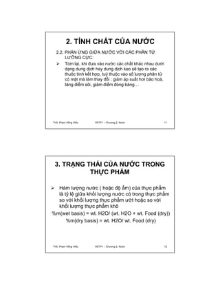 2. TÍNH CHẤT CỦA NƯỚC 
2.2. PHẢN ỨNG GIỮA NƯỚC VỚI CÁC PHÂN TỬ 
LƯỠNG CỰC: 
 Tóm lại, khi đưa vào nước các chất khác nhau dưới 
dạng dung dịch hay dung dịch keo sẽ tạo ra các 
thuôc tính kết hợp, tuỳ thuộc vào số lượng phân tử 
có mặt mà làm thay đổi : giảm áp suất hơi bão hoà, 
tăng điểm sôi, giảm điểm đóng băng… 
ThS. Phạm Hồng Hiếu HSTP1 – Chương 2: Nước 11 
3. TRẠNG THÁI CỦA NƯỚC TRONG 
THỰC PHẨM 
 Hàm lượng nước ( hoặc độ ẩm) của thực phẩm 
là tỷ lệ giữa khối lượng nước có trong thực phẩm 
so với khối lượng thực phẩm ướt hoặc so với 
khối lượng thực phẩm khô 
%m(wet basis) = wt. H2O/ (wt. H2O + wt. Food (dry)) 
%m(dry basis) = wt. H2O/ wt. Food (dry) 
ThS. Phạm Hồng Hiếu HSTP1 – Chương 2: Nước 12 
 