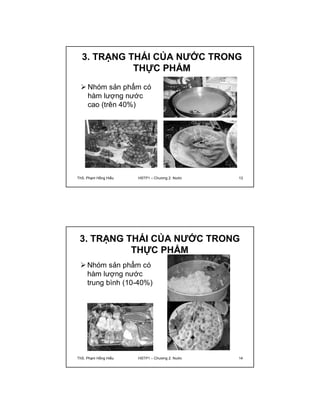 3. TRẠNG THÁI CỦA NƯỚC TRONG 
THỰC PHẨM 
Nhóm sản phẩm có 
hàm lượng nước 
cao (trên 40%) 
ThS. Phạm Hồng Hiếu HSTP1 – Chương 2: Nước 13 
3. TRẠNG THÁI CỦA NƯỚC TRONG 
THỰC PHẨM 
Nhóm sản phẩm có 
hàm lượng nước 
trung bình (10-40%) 
ThS. Phạm Hồng Hiếu HSTP1 – Chương 2: Nước 14 
 