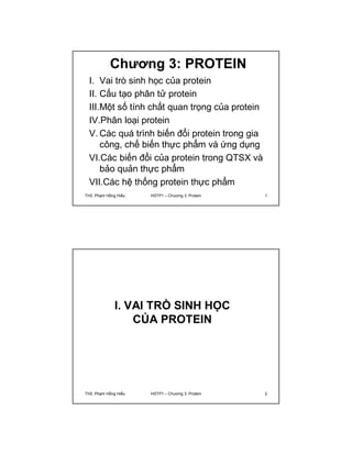 Chương 3: PROTEIN 
I. Vai trò sinh học của protein 
II. Cấu tạo phân tử protein 
III.Một số tính chất quan trọng của protein 
IV.Phân loại protein 
V.Các quá trình biến đổi protein trong gia 
công, chế biến thực phẩm và ứng dụng 
VI.Các biến đổi của protein trong QTSX và 
bảo quản thực phẩm 
VII.Các hệ thống protein thực phẩm 
ThS. Phạm Hồng Hiếu HSTP1 – Chương 3: Protein 1 
I. VAI TRÒ SINH HỌC 
CỦA PROTEIN 
ThS. Phạm Hồng Hiếu HSTP1 – Chương 3: Protein 2 
 