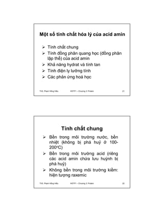Một số tính chất hóa lý của acid amin 
 Tính chất chung 
 Tính đồng phân quang học (đồng phân 
lập thể) của acid amin 
 Khả năng hydrat và tính tan 
 Tính điện ly lưỡng tính 
 Các phản ứng hoá học 
ThS. Phạm Hồng Hiếu HSTP1 – Chương 3: Protein 21 
Tính chất chung 
 Bền trong môi trường nước, bền 
nhiệt (không bị phá huỷ ở 100- 
200oC) 
 Bền trong môi trường acid (riêng 
các acid amin chứa lưu huỳnh bị 
phá huỷ) 
 Không bền trong môi trường kiềm: 
hiện tượng raxemic 
ThS. Phạm Hồng Hiếu HSTP1 – Chương 3: Protein 22 
 