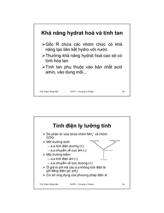 Khả năng hydrat hoá và tính tan 
Gốc R chứa các nhóm chức có khả 
năng tạo liên kết hydro với nước 
Thường khả năng hydrat hoá cao sẽ có 
tính hòa tan 
Tính tan phụ thuộc vào bản chất acid 
amin, vào dung môi... 
ThS. Phạm Hồng Hiếu HSTP1 – Chương 3: Protein 29 
Tính điện ly lưỡng tính 
 Do phân tử vừa chứa nhóm NH3 
+ và nhóm 
COO- 
 Môi trường acid: 
– a.a tích điện dương (+) 
– a.a chuyển về cực âm (-) 
 Môi trường kiềm: 
– a.a tích điện âm (-) 
– a.a chuyển về cực dương (+) 
 Ở giá trị pH mà các a.a không tích điện là 
pH đẳng điện (pI, pHi) 
 Cơ sở ứng dụng của phương pháp điện di 
ThS. Phạm Hồng Hiếu HSTP1 – Chương 3: Protein 30 
 