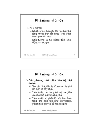 Khả năng nhũ hóa 
 Nhũ tương: 
– Nhũ tương = hệ phân tán của hai chất 
lỏng không trộn lẫn nhau (pha phân 
tán + pha liên tục) 
– Nhũ tương là hệ không bền nhiệt 
động  hợp giọt 
ThS. Phạm Hồng Hiếu HSTP1 – Chương 3: Protein 77 
Khả năng nhũ hóa 
 Các phương pháp làm bền hệ nhũ 
tương: 
– Cho các chất điện ly vô cơ  các giọt 
tích điện và đẩy nhau 
– Thêm chất hoạt động bề mặt  giảm 
sức căng bề mặt giữa hai pha 
– Thêm chất cao phân tử hòa tan được 
trong pha liên tục như polysacarit, 
protein hấp thụ vào bề mặt liên pha 
ThS. Phạm Hồng Hiếu HSTP1 – Chương 3: Protein 78 
 