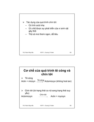  Tác dụng của quá trình chín tới: 
– Có tính acid nhẹ 
– Ức chế được sự phát triển của vi sinh vật 
gây thối 
– Thịt có mùi thơm ngon, dễ tiêu 
ThS. Phạm Hồng Hiếu HSTP1 – Chương 3: Protein 105 
Cơ chế của quá trình tê cóng và 
chín tới 
 Tê cóng 
Actin + miozyn Tê cóng 
Actomiozyn (không hoà tan) 
 Chín tới (từ trạng thái co rút sang trạng thái suy 
yếu) 
Chín tới 
Actomiozyn Actin + myozyn 
ThS. Phạm Hồng Hiếu HSTP1 – Chương 3: Protein 106 
 