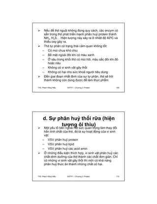  Nếu để thịt nguội không đúng quy cách, các enzym có 
sẵn trong thịt phát triển mạnh phân huỷ protein thành 
NH3, H2S… Hiện tượng này xảy ra ở nhiệt độ 400C và 
thiếu oxy gây ra. 
 Thịt tự phân có trạng thái cảm quan không tốt: 
– Có mùi chua khó chịu 
– Bề mặt ngoài đôi khi có màu xanh 
– Ở sâu trong khối thịt có mùi hôi, màu sắc đôi khi đỏ 
hoặc nâu 
– Không có vi sinh vật gây thối 
– Không có hại cho sức khoẻ người tiêu dùng 
 Đến giai đoạn nhất định của sự tự phân, thịt sẽ trở 
thành không còn dùng được để làm thực phẩm 
ThS. Phạm Hồng Hiếu HSTP1 – Chương 3: Protein 109 
d. Sự phân huỷ thối rữa (hiện 
tượng ôi thiu)  Một yếu tố bên ngoài hết sức quan trọng làm thay đổi 
hẳn tính chất của thịt, đó là sự hoạt động của vi sinh 
vật: 
– VSV phân huỷ protein 
– VSV phân huỷ lipid 
– VSV phân huỷ các acid amin 
 Ở những điều kiện thích hợp, vi sinh vật phân huỷ các 
chất dinh dưỡng của thịt thành các chất đơn giản. Chỉ 
có những vi sinh vật gây thối thì mới có khả năng 
phân huỷ thức ăn thành những chất có hại. 
ThS. Phạm Hồng Hiếu HSTP1 – Chương 3: Protein 110 
 