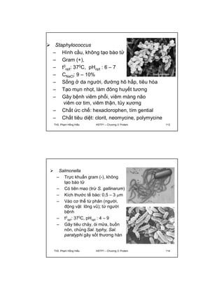  Staphylococcus 
– Hình cầu, không tạo bào tử 
– Gram (+), 
– t0 
opt: 370C, pHopt : 6 – 7 
– CNaCl: 9 – 10% 
– Sống ở da người, đường hô hấp, tiêu hóa 
– Tạo mụn nhọt, làm đông huyết tương 
– Gây bệnh viêm phổi, viêm màng não 
viêm cơ tim, viêm thận, tủy xương 
– Chất ức chế: hexaclorophen, tím gential 
– Chất tiêu diệt: clorit, neomycine, polymycine 
ThS. Phạm Hồng Hiếu HSTP1 – Chương 3: Protein 113 
 Salmonella 
– Trực khuẩn gram (-), không 
tạo bào tử 
– Có tiên mao (trừ S. gallinarum) 
– Kích thước tế bào: 0,5 – 3 m 
– Vào cơ thể từ phân (người, 
động vật lông vũ); từ người 
bệnh 
– t0 
opt: 370C, pHopt : 4 – 9 
– Gây tiêu chảy, ói mửa, buồn 
nôn, chủng Sal. typhy, Sal. 
paratyphi gây sốt thương hàn 
ThS. Phạm Hồng Hiếu HSTP1 – Chương 3: Protein 114 
 
